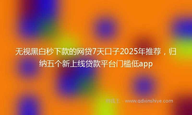 无视黑白秒下款的网贷7天口子2025年推荐,归纳五个新上线贷款平台门槛低app