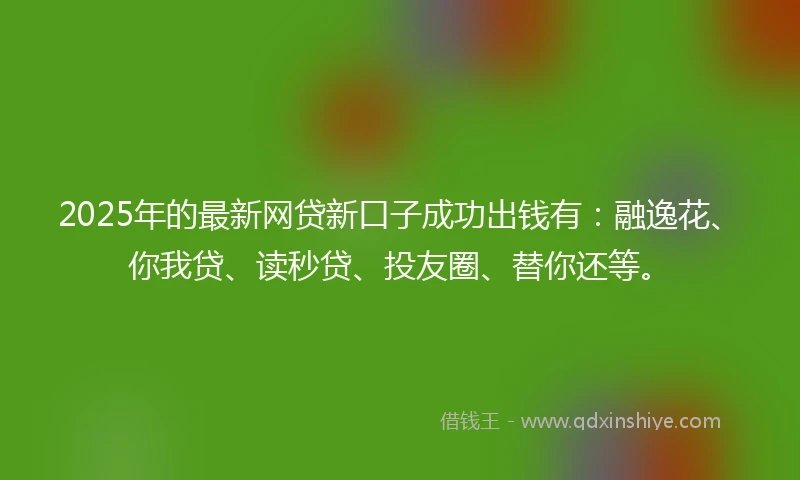 2025年的最新网贷新口子成功出钱有：融逸花、你我贷、读秒贷、投友圈、替你还等。