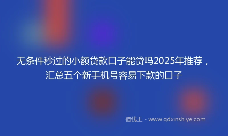 无条件秒过的小额贷款口子能贷吗2025年推荐，汇总五个新手机号容易下款的口子