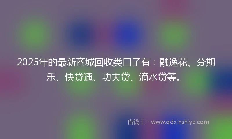 2025年的最新商城回收类口子有：融逸花、分期乐、快贷通、功夫贷、滴水贷等。