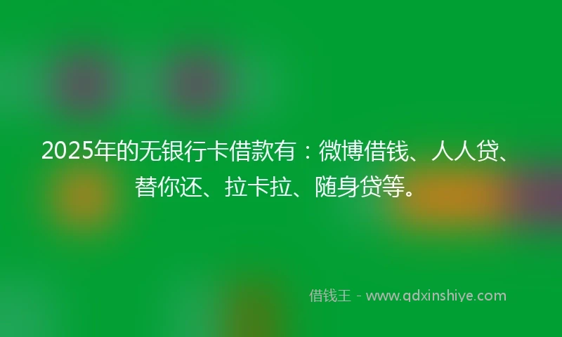 2025年的无银行卡借款有：微博借钱、人人贷、替你还、拉卡拉、随身贷等。