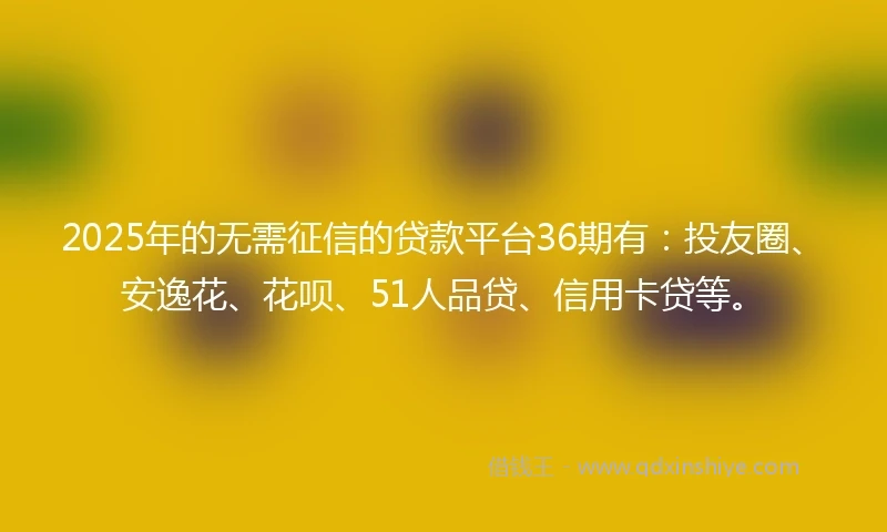 2025年的无需征信的贷款平台36期有：投友圈、安逸花、花呗、51人品贷、信用卡贷等。
