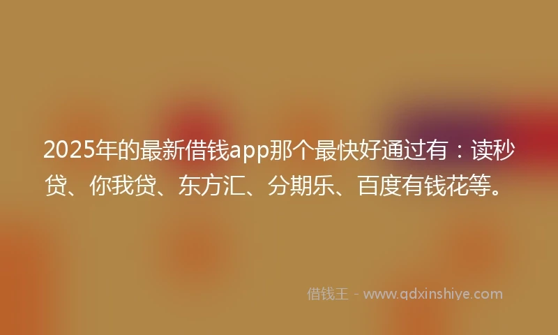2025年的最新借钱app那个最快好通过有：读秒贷、你我贷、东方汇、分期乐、百度有钱花等。