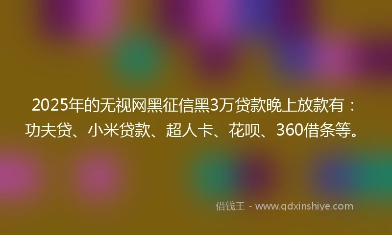 2025年的无视网黑征信黑3万贷款晚上放款有：功夫贷、小米贷款、超人卡、花呗、360借条等。