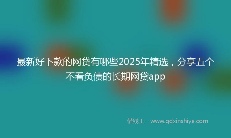 最新好下款的网贷有哪些2025年精选，分享五个不看负债的长期网贷app