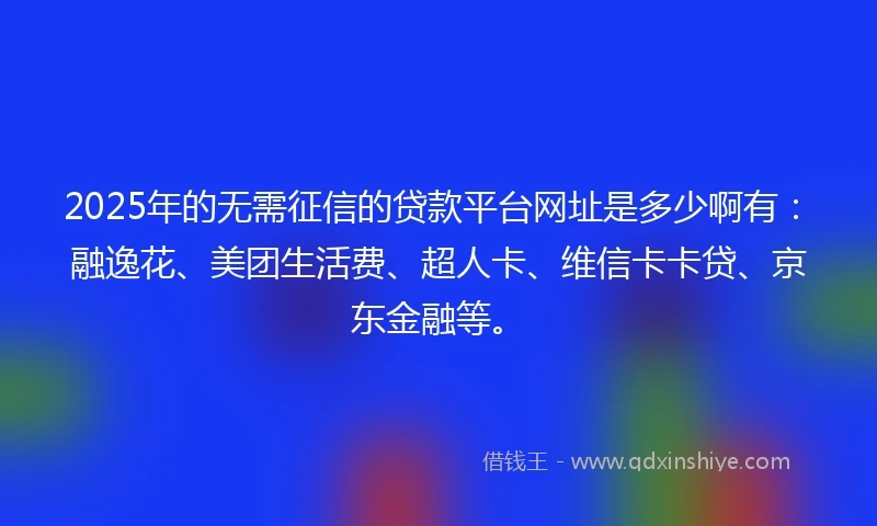 2025年的无需征信的贷款平台网址是多少啊有：融逸花、美团生活费、超人卡、维信卡卡贷、京东金融等。