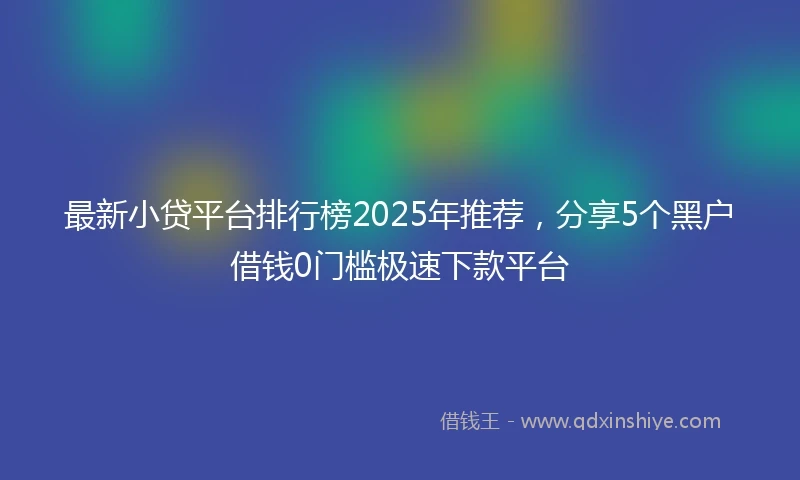 最新小贷平台排行榜2025年推荐，分享5个黑户借钱0门槛极速下款平台