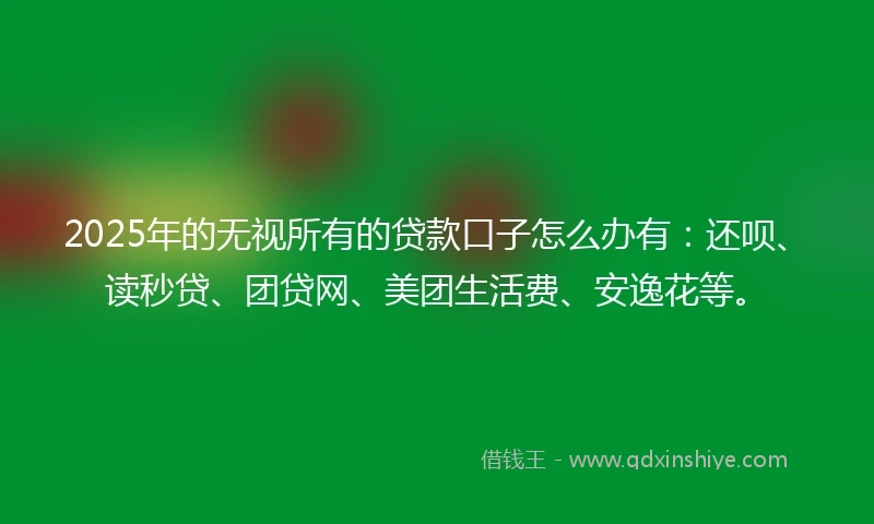 2025年的无视所有的贷款口子怎么办有：还呗、读秒贷、团贷网、美团生活费、安逸花等。