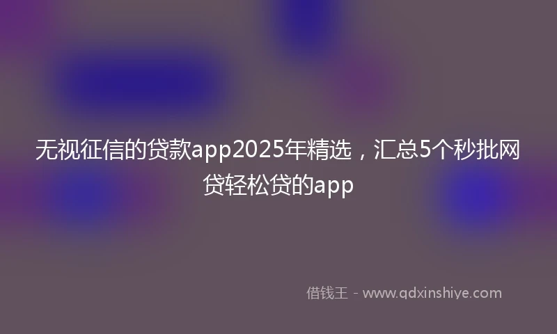 无视征信的贷款app2025年精选，汇总5个秒批网贷轻松贷的app