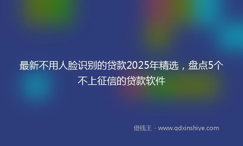 最新不用人脸识别的贷款2025年精选，盘点5个不上征信的贷款软件