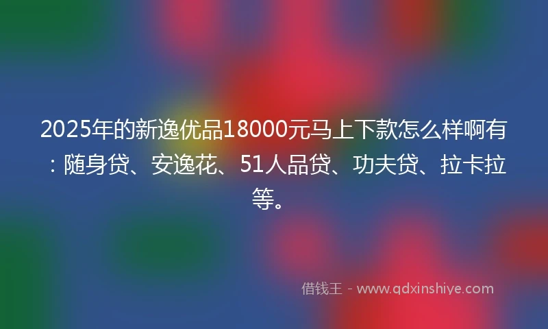 2025年的新逸优品18000元马上下款怎么样啊有：随身贷、安逸花、51人品贷、功夫贷、拉卡拉等。
