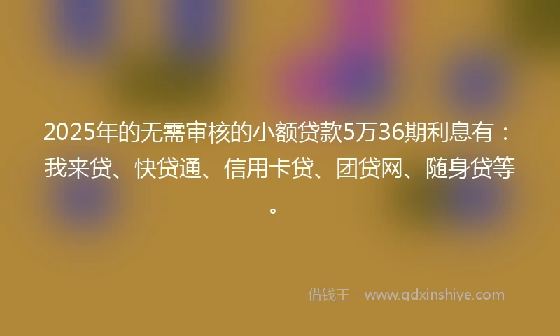 2025年的无需审核的小额贷款5万36期利息有：我来贷、快贷通、信用卡贷、团贷网、随身贷等。