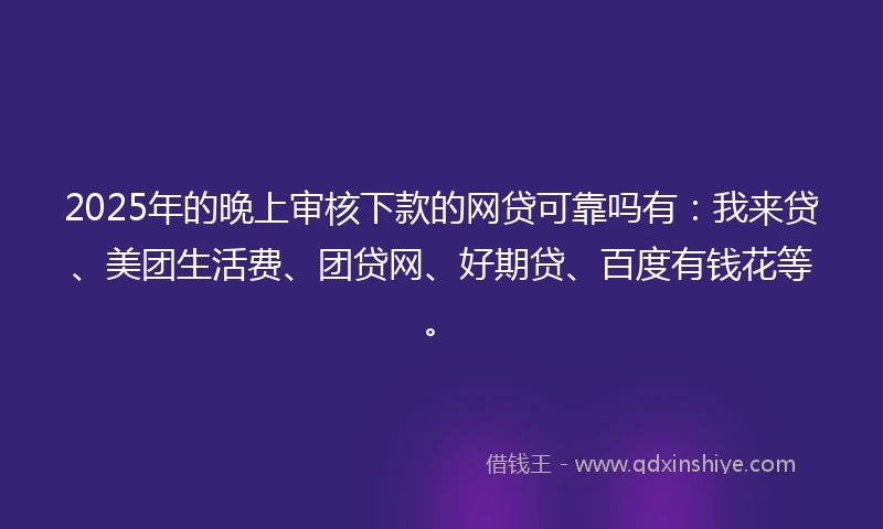 2025年的晚上审核下款的网贷可靠吗有：我来贷、美团生活费、团贷网、好期贷、百度有钱花等。