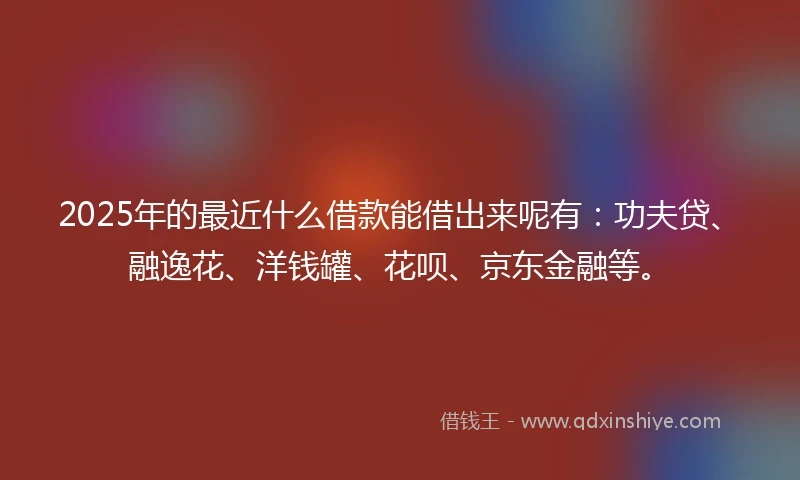 2025年的最近什么借款能借出来呢有：功夫贷、融逸花、洋钱罐、花呗、京东金融等。