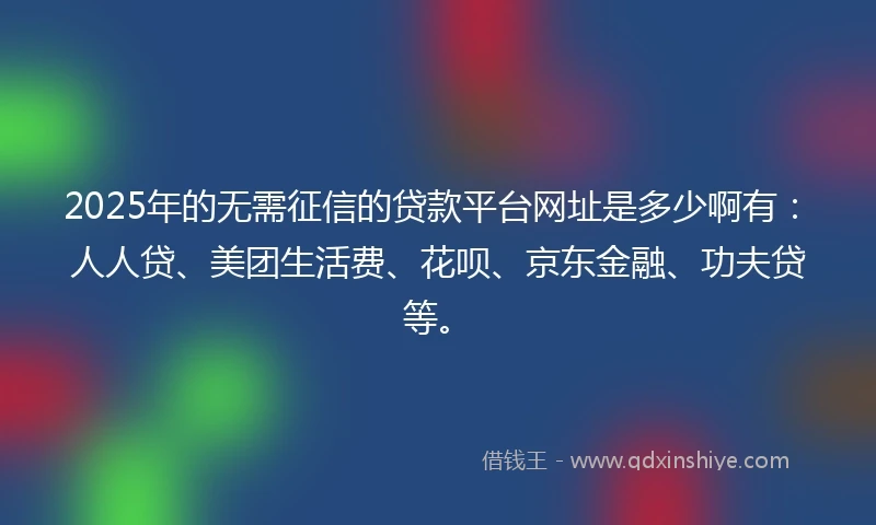 2025年的无需征信的贷款平台网址是多少啊有：人人贷、美团生活费、花呗、京东金融、功夫贷等。