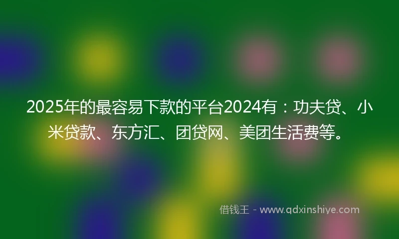 2025年的最容易下款的平台2024有：功夫贷、小米贷款、东方汇、团贷网、美团生活费等。