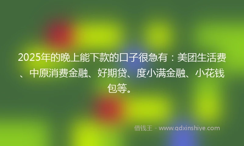 2025年的晚上能下款的口子很急有：美团生活费、中原消费金融、好期贷、度小满金融、小花钱包等。