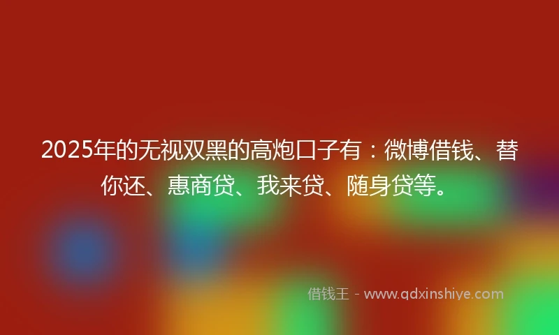 2025年的无视双黑的高炮口子有：微博借钱、替你还、惠商贷、我来贷、随身贷等。