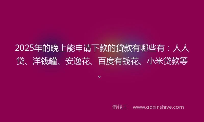 2025年的晚上能申请下款的贷款有哪些有：人人贷、洋钱罐、安逸花、百度有钱花、小米贷款等。