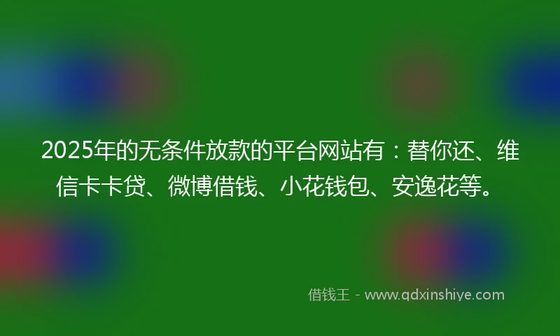 2025年的无条件放款的平台网站有：替你还、维信卡卡贷、微博借钱、小花钱包、安逸花等。