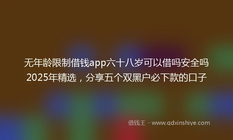 无年龄限制借钱app六十八岁可以借吗安全吗2025年精选，分享五个双黑户必下款的口子