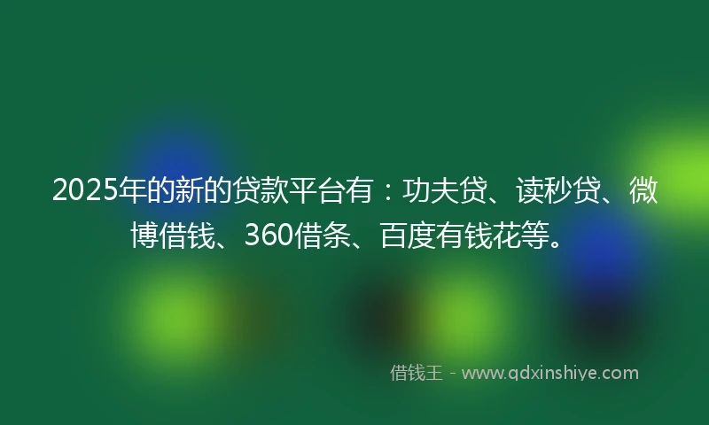 2025年的新的贷款平台有：功夫贷、读秒贷、微博借钱、360借条、百度有钱花等。
