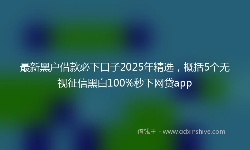 最新黑户借款必下口子2025年精选,概括5个无视征信黑白100%秒下网贷app