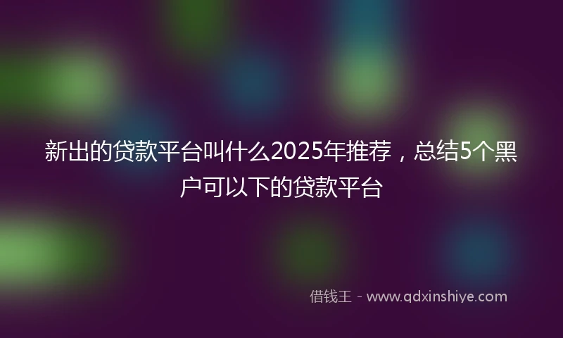 新出的贷款平台叫什么2025年推荐，总结5个黑户可以下的贷款平台