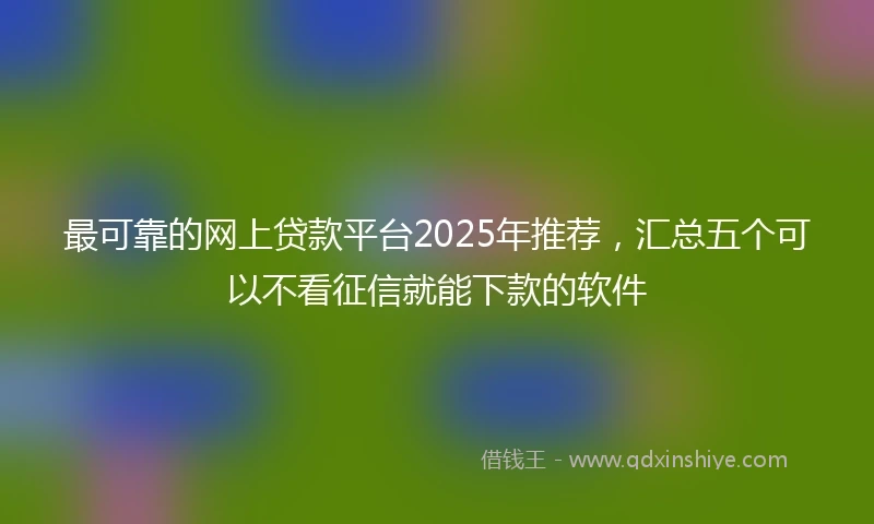 最可靠的网上贷款平台2025年推荐，汇总五个可以不看征信就能下款的软件