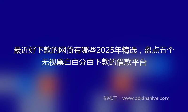 最近好下款的网贷有哪些2025年精选，盘点五个无视黑白百分百下款的借款平台