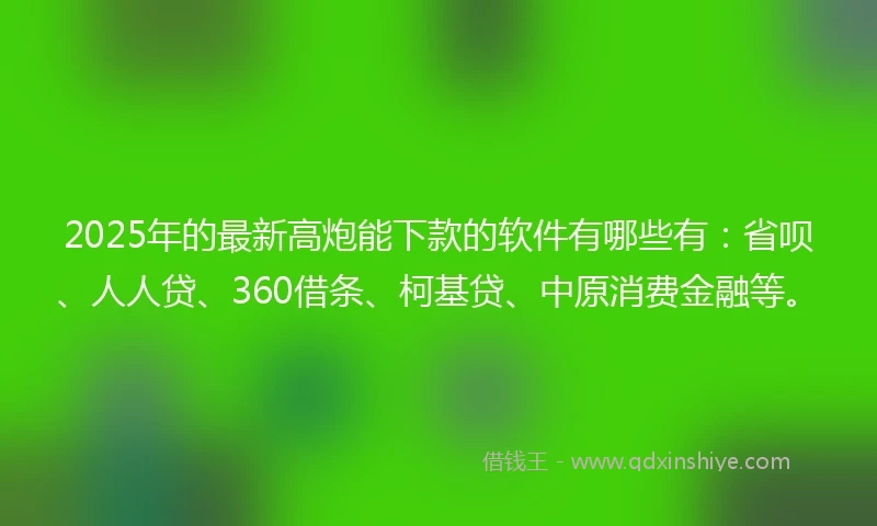 2025年的最新高炮能下款的软件有哪些有：省呗、人人贷、360借条、柯基贷、中原消费金融等。