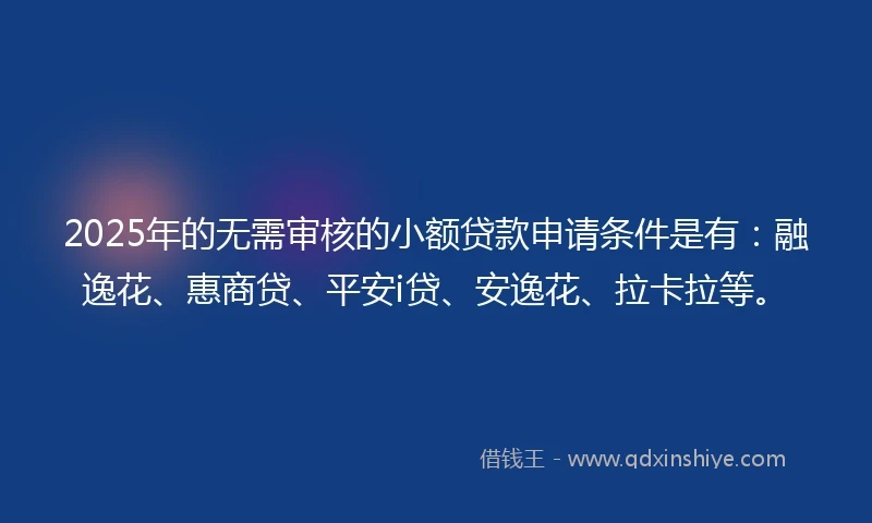 2025年的无需审核的小额贷款申请条件是有：融逸花、惠商贷、平安i贷、安逸花、拉卡拉等。