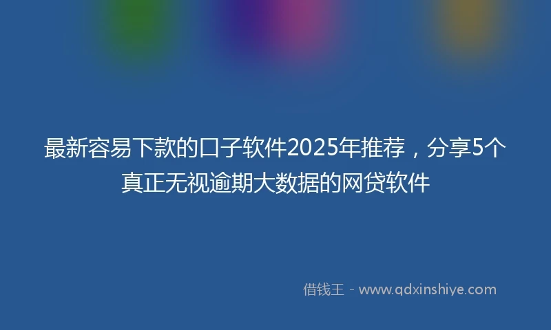 最新容易下款的口子软件2025年推荐，分享5个真正无视逾期大数据的网贷软件