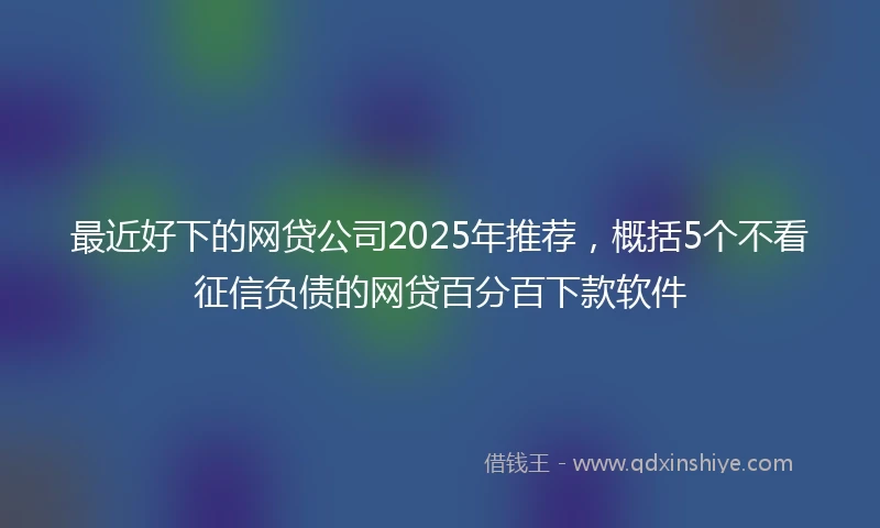最近好下的网贷公司2025年推荐，概括5个不看征信负债的网贷百分百下款软件