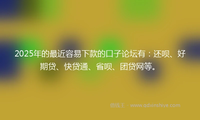 2025年的最近容易下款的口子论坛有：还呗、好期贷、快贷通、省呗、团贷网等。