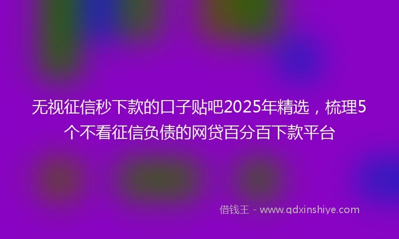 无视征信秒下款的口子贴吧2025年精选，梳理5个不看征信负债的网贷百分百下款平台