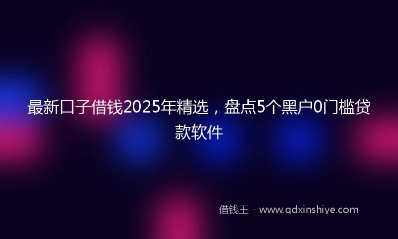 最新口子借钱2025年精选，盘点5个黑户0门槛贷款软件