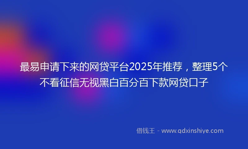最易申请下来的网贷平台2025年推荐，整理5个不看征信无视黑白百分百下款网贷口子