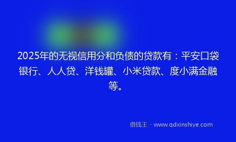 2025年的无视信用分和负债的贷款有：平安口袋银行、人人贷、洋钱罐、小米贷款、度小满金融等。