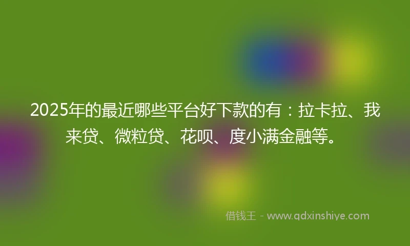 2025年的最近哪些平台好下款的有：拉卡拉、我来贷、微粒贷、花呗、度小满金融等。