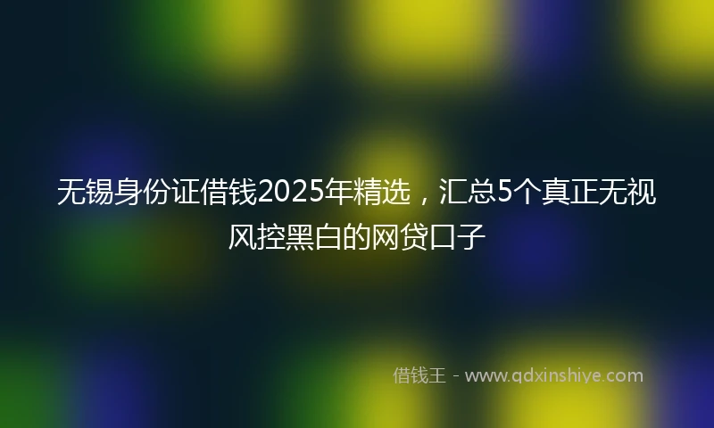 无锡身份证借钱2025年精选，汇总5个真正无视风控黑白的网贷口子