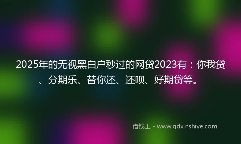 2025年的无视黑白户秒过的网贷2023有：你我贷、分期乐、替你还、还呗、好期贷等。