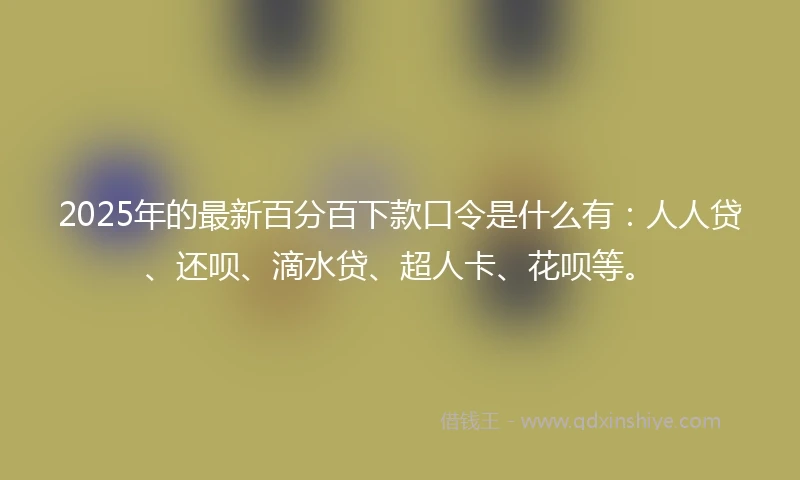 2025年的最新百分百下款口令是什么有：人人贷、还呗、滴水贷、超人卡、花呗等。