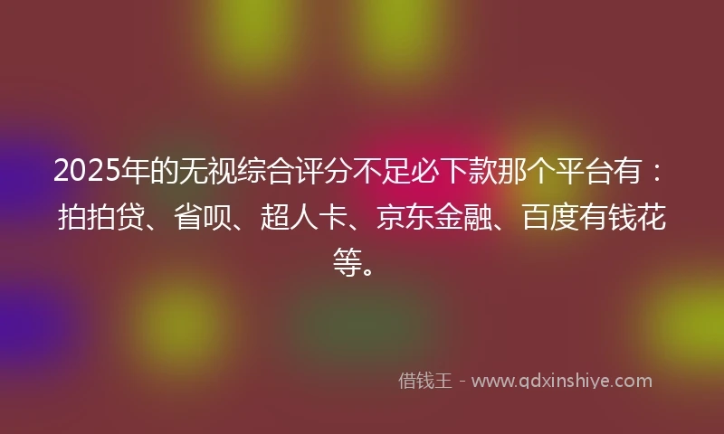 2025年的无视综合评分不足必下款那个平台有：拍拍贷、省呗、超人卡、京东金融、百度有钱花等。