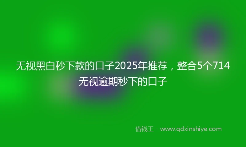 无视黑白秒下款的口子2025年推荐，整合5个714无视逾期秒下的口子