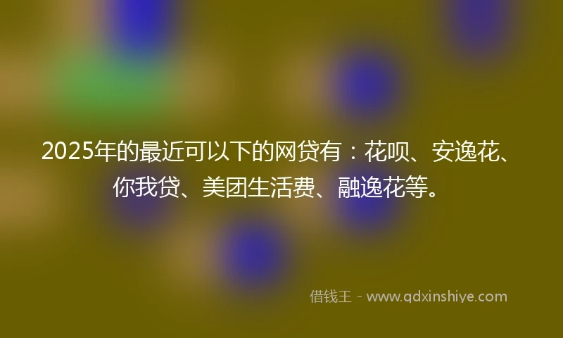 2025年的最近可以下的网贷有:花呗、安逸花、你我贷、美团生活费、融逸花等。