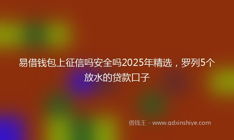 易借钱包上征信吗安全吗2025年精选，罗列5个放水的贷款口子