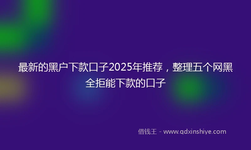 最新的黑户下款口子2025年推荐，整理五个网黑全拒能下款的口子