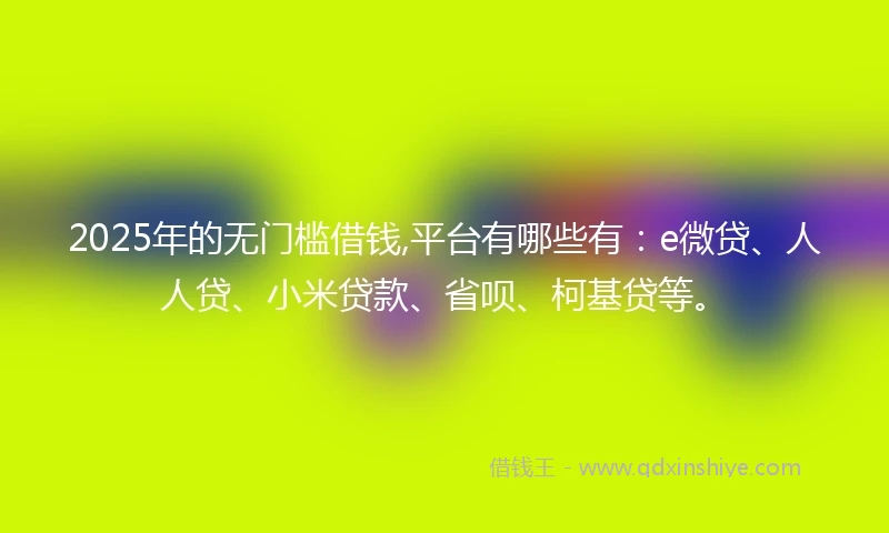 2025年的无门槛借钱,平台有哪些有：e微贷、人人贷、小米贷款、省呗、柯基贷等。