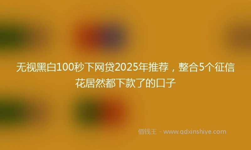 无视黑白100秒下网贷2025年推荐，整合5个征信花居然都下款了的口子